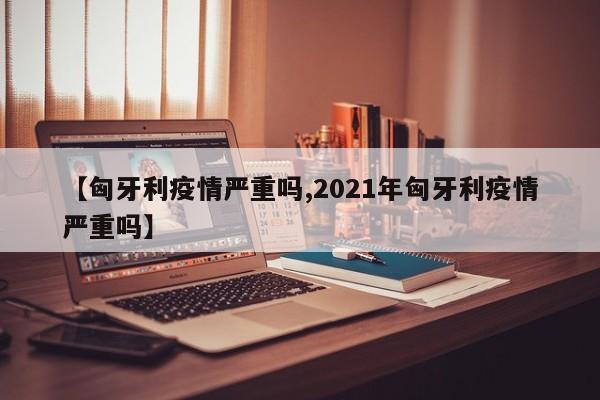 【匈牙利疫情严重吗,2021年匈牙利疫情严重吗】
