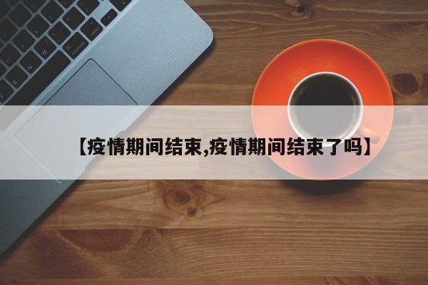 【疫情期间结束,疫情期间结束了吗】