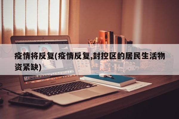疫情将反复(疫情反复,封控区的居民生活物资紧缺)