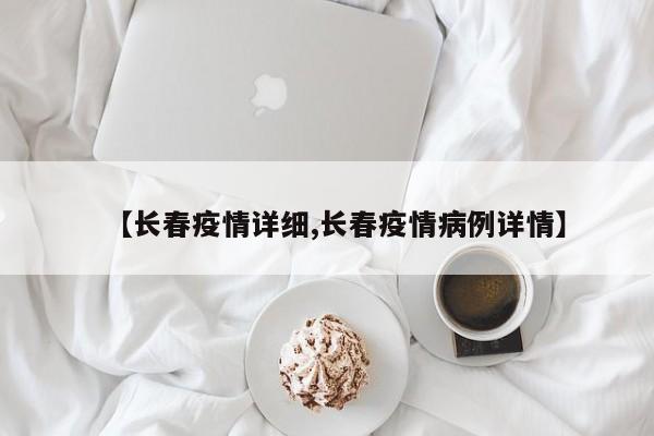 【长春疫情详细,长春疫情病例详情】